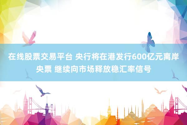 在线股票交易平台 央行将在港发行600亿元离岸央票 继续向市场释放稳汇率信号
