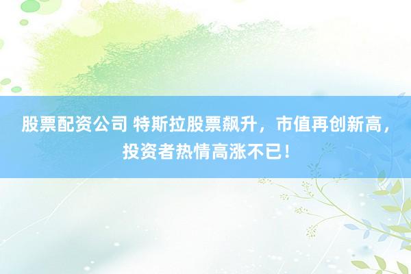 股票配资公司 特斯拉股票飙升，市值再创新高，投资者热情高涨不已！