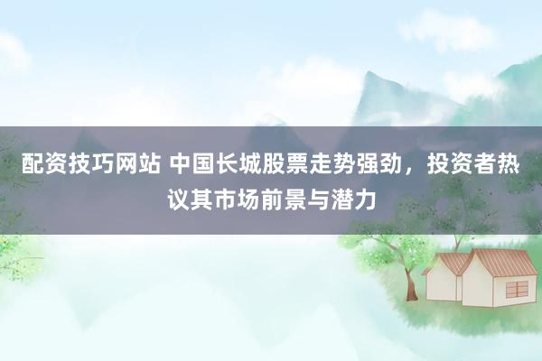 配资技巧网站 中国长城股票走势强劲，投资者热议其市场前景与潜力