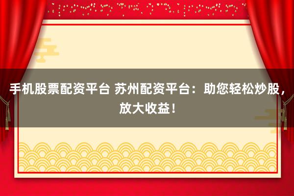 手机股票配资平台 苏州配资平台：助您轻松炒股，放大收益！