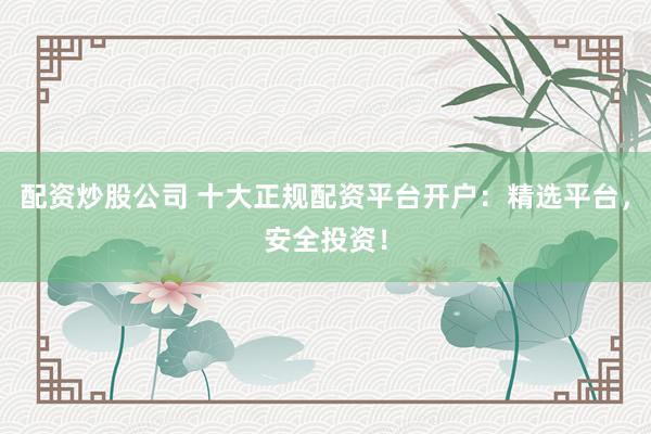 配资炒股公司 十大正规配资平台开户：精选平台，安全投资！