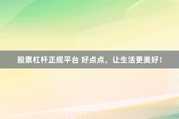 股票杠杆正规平台 好点点，让生活更美好！