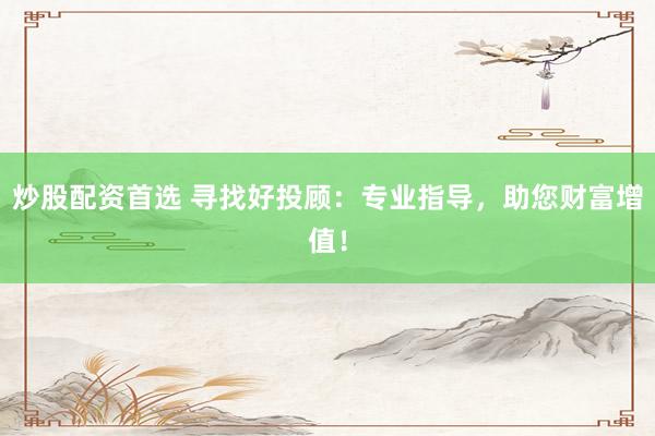炒股配资首选 寻找好投顾：专业指导，助您财富增值！