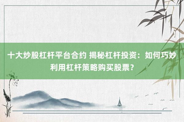 十大炒股杠杆平台合约 揭秘杠杆投资：如何巧妙利用杠杆策略购买股票？