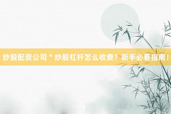 炒股配资公司 * 炒股杠杆怎么收费？新手必看指南！