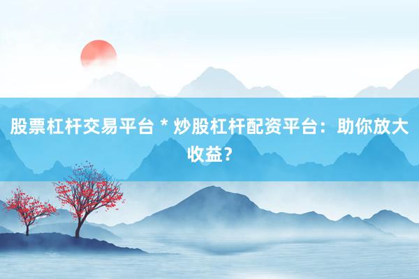 股票杠杆交易平台 * 炒股杠杆配资平台：助你放大收益？