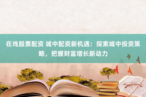 在线股票配资 城中配资新机遇：探索城中投资策略，把握财富增长新动力