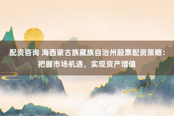 配资咨询 海西蒙古族藏族自治州股票配资策略：把握市场机遇，实现资产增值