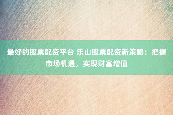 最好的股票配资平台 乐山股票配资新策略：把握市场机遇，实现财富增值