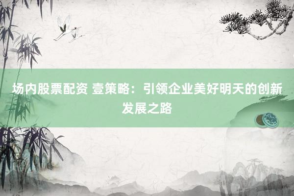 场内股票配资 壹策略：引领企业美好明天的创新发展之路