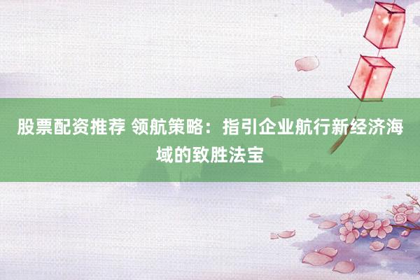 股票配资推荐 领航策略：指引企业航行新经济海域的致胜法宝