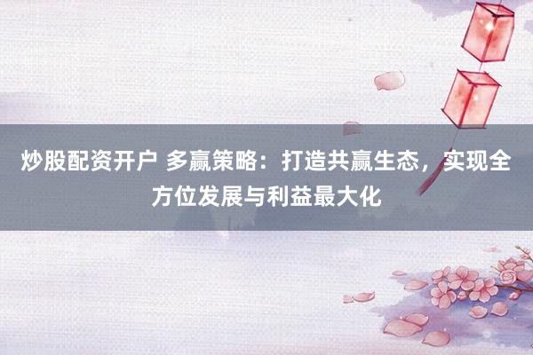 炒股配资开户 多赢策略：打造共赢生态，实现全方位发展与利益最大化