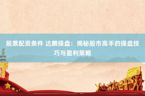 股票配资条件 达麟操盘：揭秘股市高手的操盘技巧与盈利策略