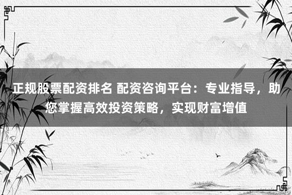正规股票配资排名 配资咨询平台：专业指导，助您掌握高效投资策略，实现财富增值