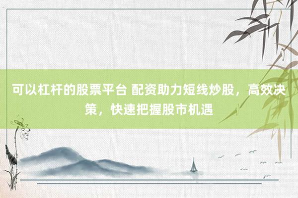 可以杠杆的股票平台 配资助力短线炒股，高效决策，快速把握股市机遇
