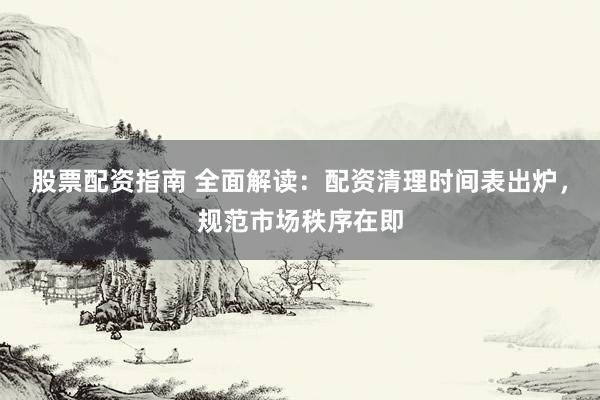 股票配资指南 全面解读：配资清理时间表出炉，规范市场秩序在即