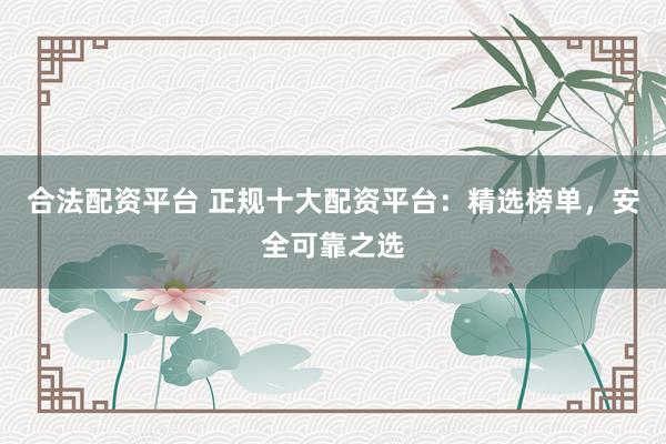 合法配资平台 正规十大配资平台：精选榜单，安全可靠之选