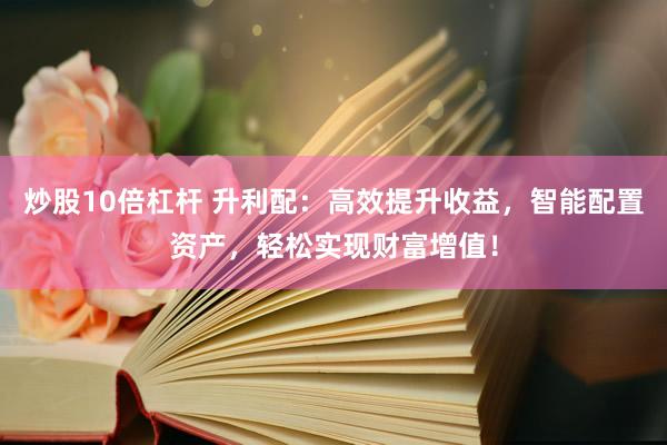 炒股10倍杠杆 升利配：高效提升收益，智能配置资产，轻松实现财富增值！