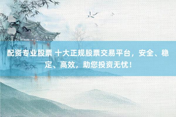 配资专业股票 十大正规股票交易平台，安全、稳定、高效，助您投资无忧！