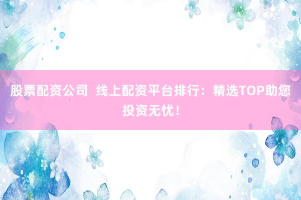 股票配资公司  线上配资平台排行：精选TOP助您投资无忧！