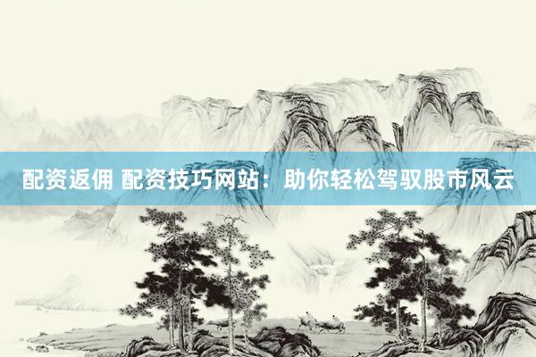 配资返佣 配资技巧网站：助你轻松驾驭股市风云