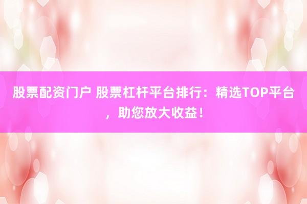 股票配资门户 股票杠杆平台排行：精选TOP平台，助您放大收益！
