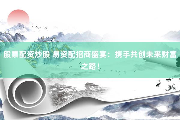 股票配资炒股 易资配招商盛宴：携手共创未来财富之路！