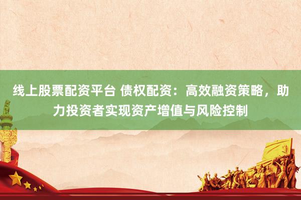 线上股票配资平台 债权配资：高效融资策略，助力投资者实现资产增值与风险控制