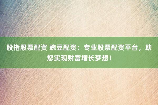 股指股票配资 豌豆配资：专业股票配资平台，助您实现财富增长梦想！