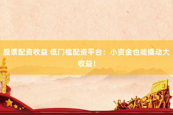 股票配资收益 低门槛配资平台：小资金也能撬动大收益！