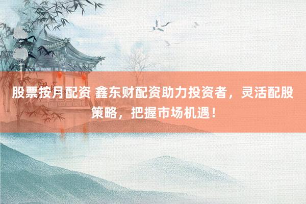 股票按月配资 鑫东财配资助力投资者，灵活配股策略，把握市场机遇！