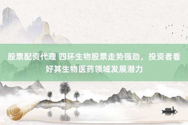 股票配资代理 四环生物股票走势强劲，投资者看好其生物医药领域发展潜力