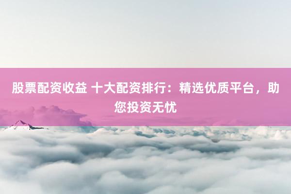 股票配资收益 十大配资排行：精选优质平台，助您投资无忧