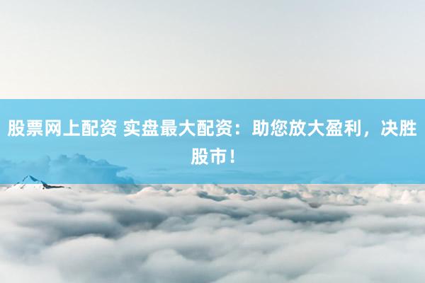 股票网上配资 实盘最大配资：助您放大盈利，决胜股市！