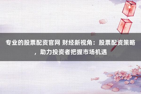 专业的股票配资官网 财经新视角：股票配资策略，助力投资者把握市场机遇