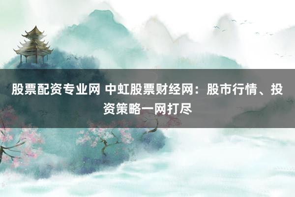 股票配资专业网 中虹股票财经网：股市行情、投资策略一网打尽