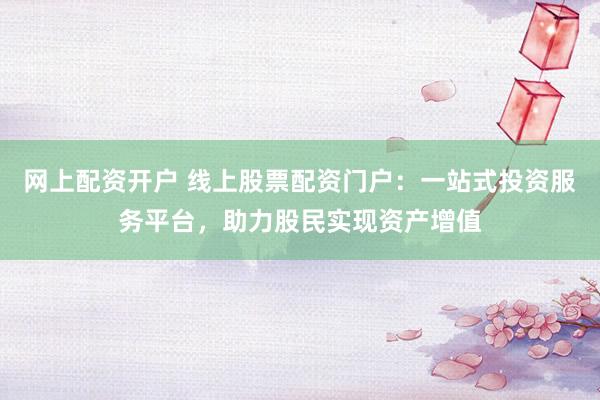 网上配资开户 线上股票配资门户：一站式投资服务平台，助力股民实现资产增值