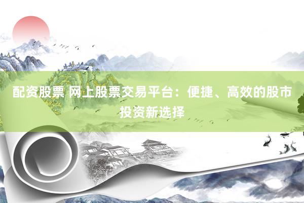 配资股票 网上股票交易平台：便捷、高效的股市投资新选择