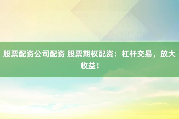 股票配资公司配资 股票期权配资：杠杆交易，放大收益！
