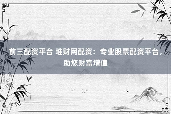 前三配资平台 堆财网配资：专业股票配资平台，助您财富增值