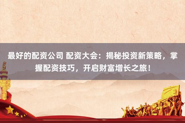 最好的配资公司 配资大会：揭秘投资新策略，掌握配资技巧，开启财富增长之旅！