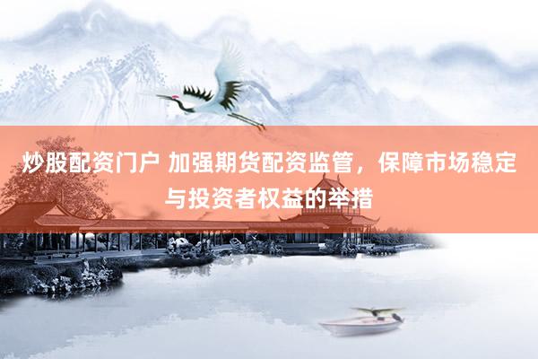 炒股配资门户 加强期货配资监管，保障市场稳定与投资者权益的举措