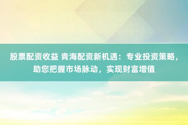 股票配资收益 青海配资新机遇：专业投资策略，助您把握市场脉动，实现财富增值