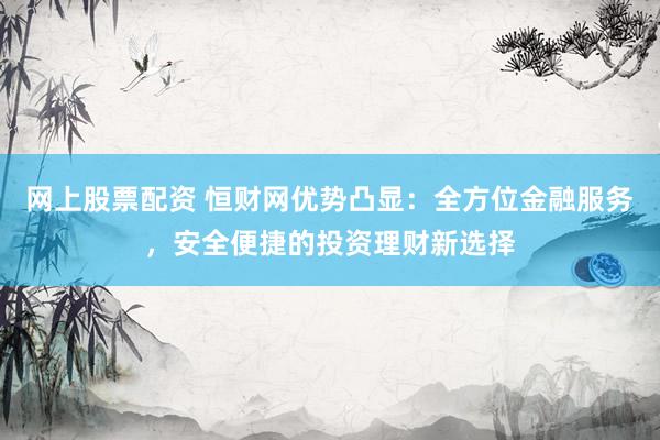 网上股票配资 恒财网优势凸显：全方位金融服务，安全便捷的投资理财新选择