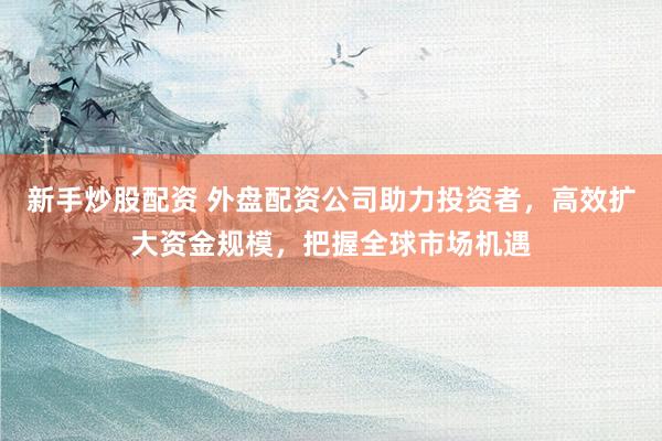 新手炒股配资 外盘配资公司助力投资者，高效扩大资金规模，把握全球市场机遇