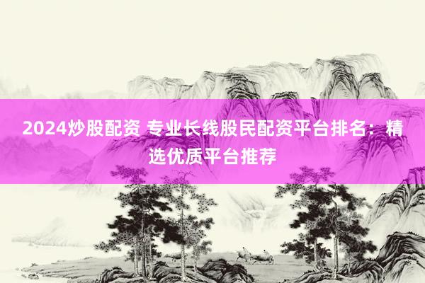 2024炒股配资 专业长线股民配资平台排名：精选优质平台推荐