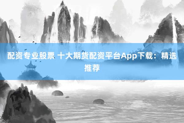 配资专业股票 十大期货配资平台App下载：精选推荐