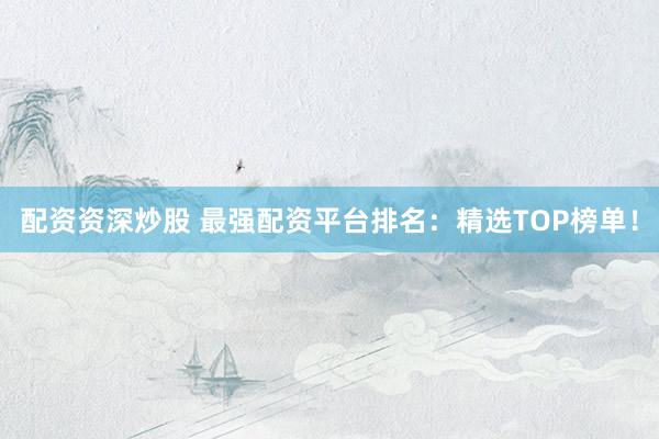 配资资深炒股 最强配资平台排名：精选TOP榜单！