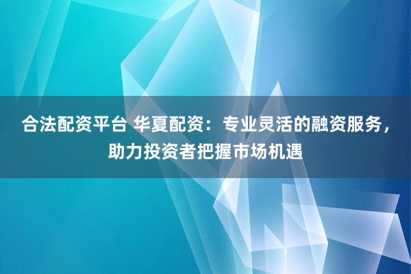 合法配资平台 华夏配资：专业灵活的融资服务，助力投资者把握市场机遇