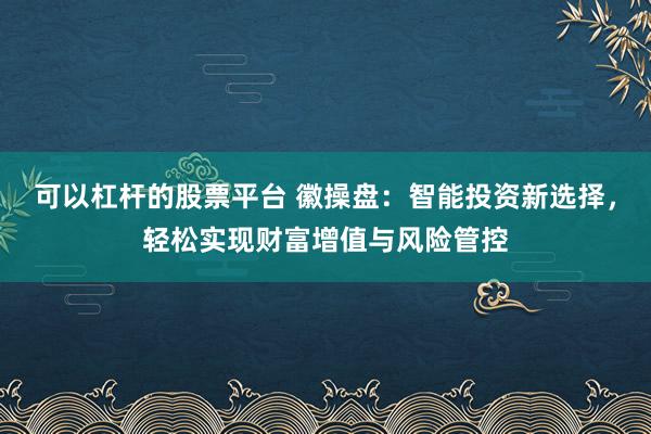 可以杠杆的股票平台 徽操盘：智能投资新选择，轻松实现财富增值与风险管控